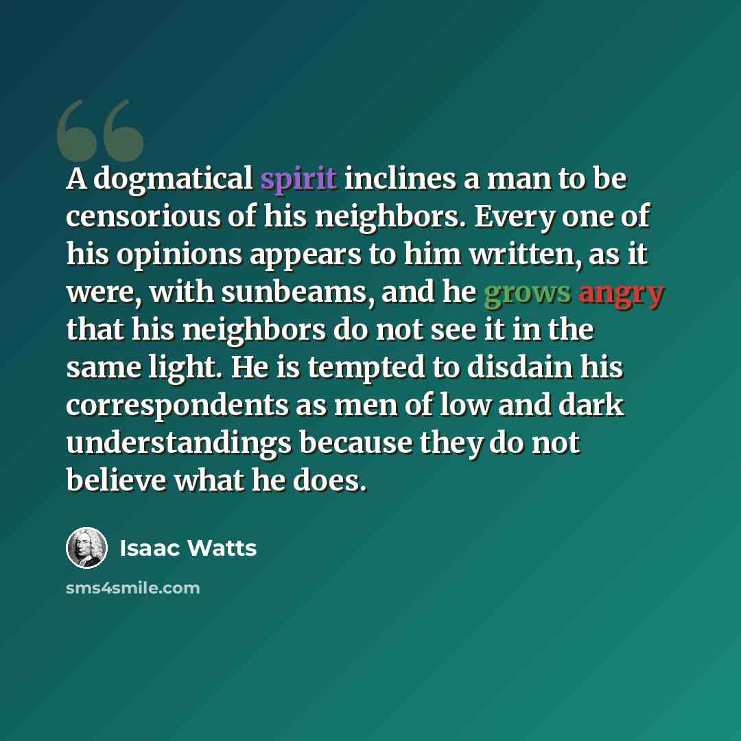 “A dogmatical spirit inclines a man to be censorious of his neighbors. Every one of his opinions appears to him written, as it were, with sunbeams, and he grows angry that his neighbors do not see it in the same light. He is tempted to disdain his correspondents as men of low and dark…” quote by Isaac Watts