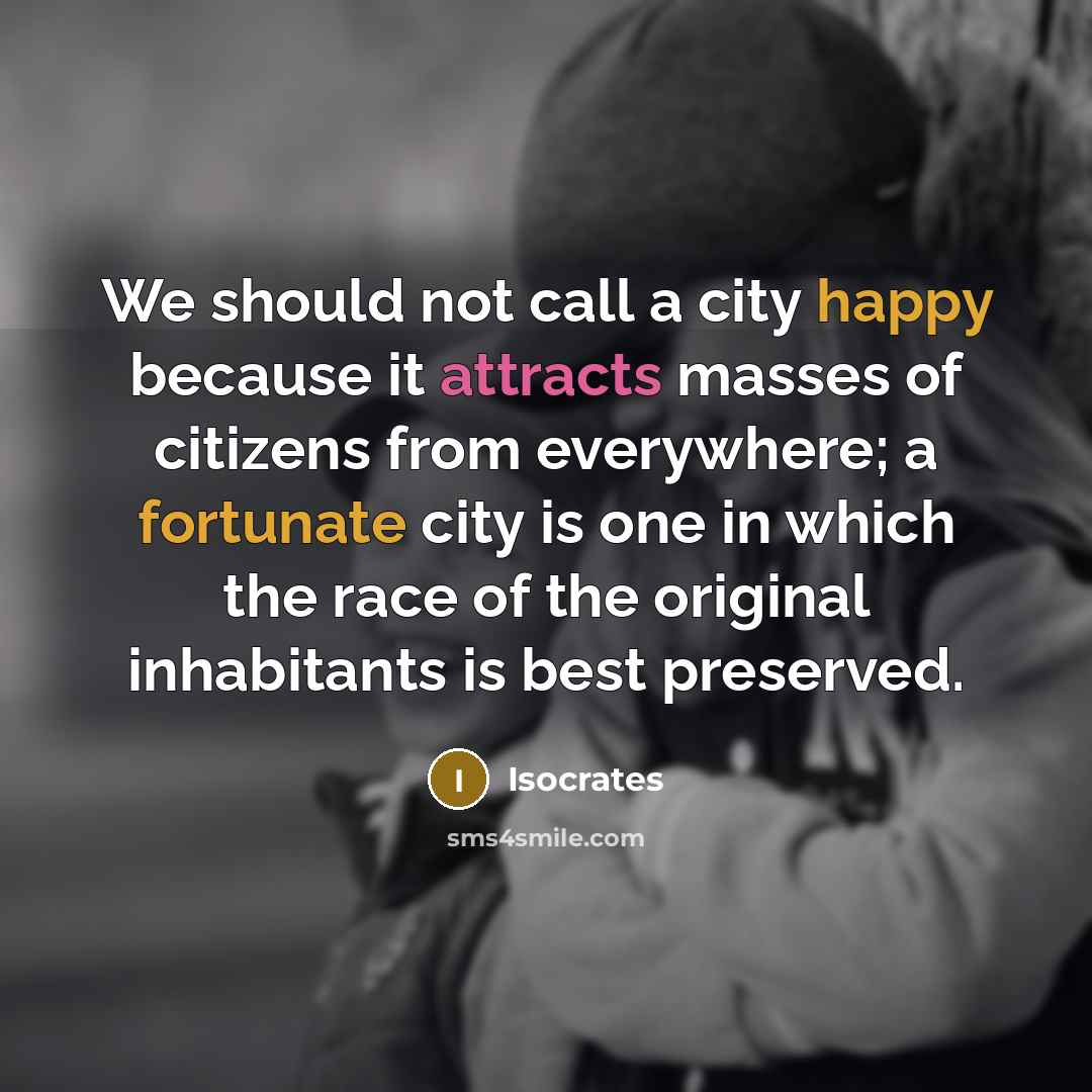 “We should not call a city happy because it attracts masses of citizens from everywhere; a fortunate city is one in which the race of the original inhabitants is best preserved.” quote by Isocrates