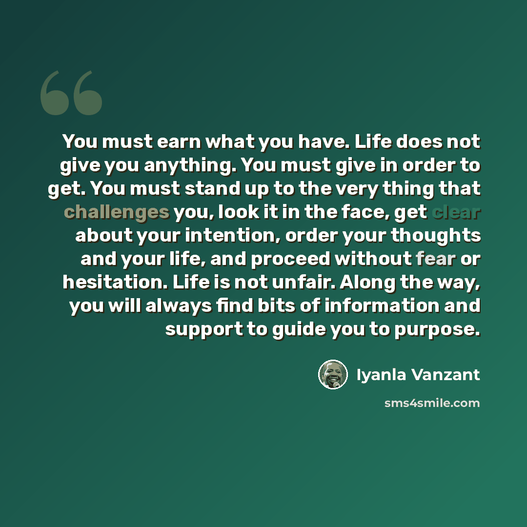 “You must earn what you have. Life does not give you anything. You must give in order to get. You must stand up to the very thing that challenges you, look it in the face, get clear about your intention, order your thoughts and your life, and proceed without fear or hesitation. Life is not unfair…” quote by Iyanla Vanzant