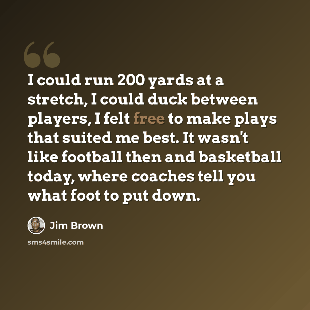 “I could run 200 yards at a stretch, I could duck between players, I felt free to make plays that suited me best. It wasn't like football then and basketball today, where coaches tell you what foot to put down.” quote by Jim Brown
