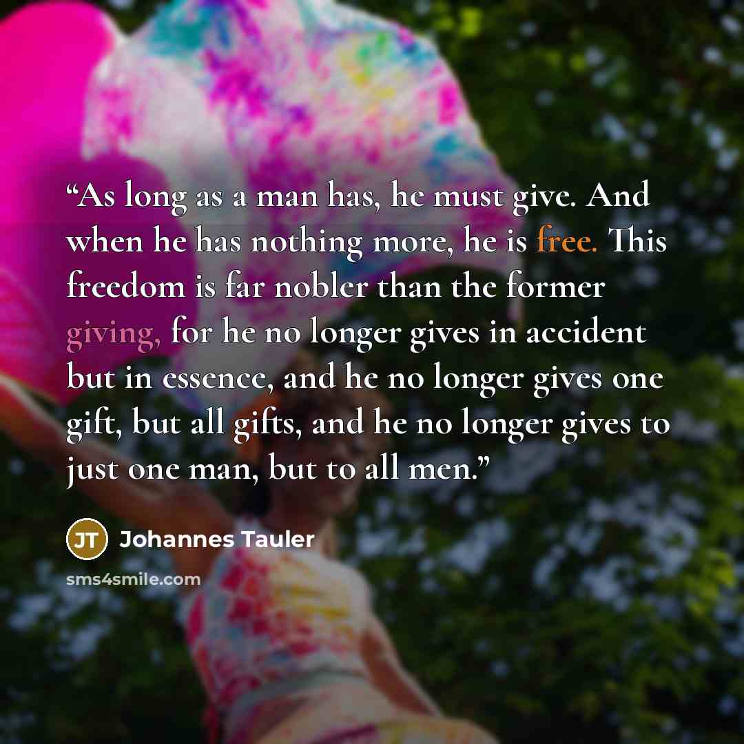 “As long as a man has, he must give. And when he has nothing more, he is free. This freedom is far nobler than the former giving, for he no longer gives in accident but in essence, and he no longer gives one gift, but all gifts, and he no longer gives to just one man, but to all men.” quote by Johannes Tauler