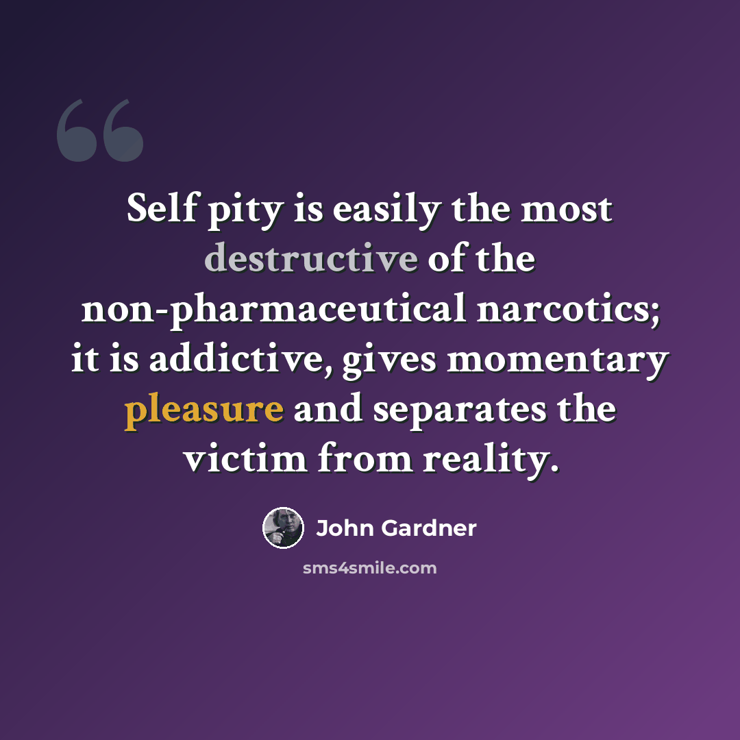 “Self pity is easily the most destructive of the non-pharmaceutical narcotics; it is addictive, gives momentary pleasure and separates the victim from reality.” quote by John Gardner