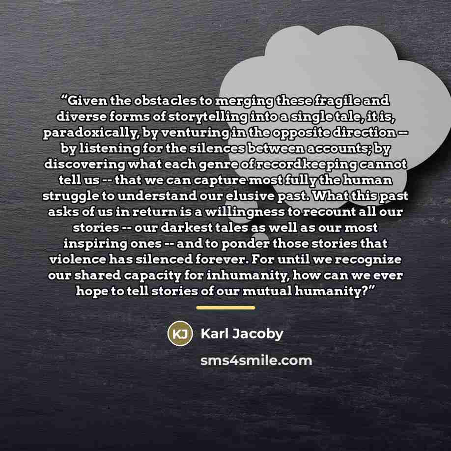 “Given the obstacles to merging these fragile and diverse forms of storytelling into a single tale, it is, paradoxically, by venturing in the opposite direction -- by listening for the silences between accounts; by discovering what each genre of recordkeeping cannot tell us -- that we can capture…” quote by Karl Jacoby