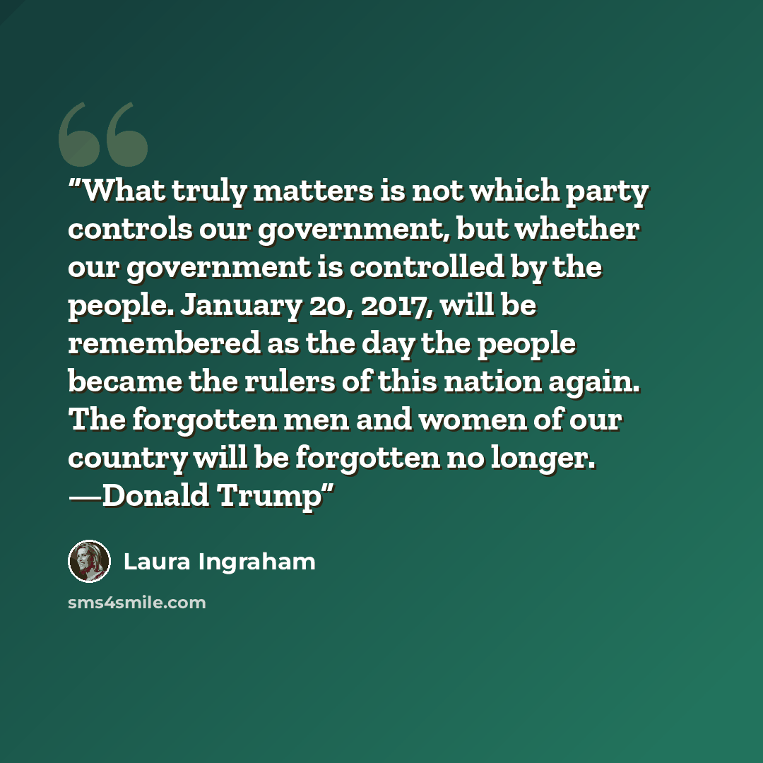 “What truly matters is not which party controls our government, but whether our government is controlled by the people. January 20, 2017, will be remembered as the day the people became the rulers of this nation again. The forgotten men and women of our country will be forgotten no longer. —Donald…” quote by Laura Ingraham