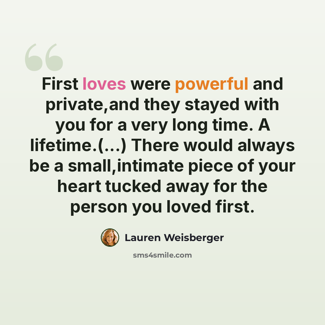 “First loves were powerful and private,and they stayed with you for a very long time. A lifetime.(...) There would always be a small,intimate piece of your heart tucked away for the person you loved first.” quote by Lauren Weisberger