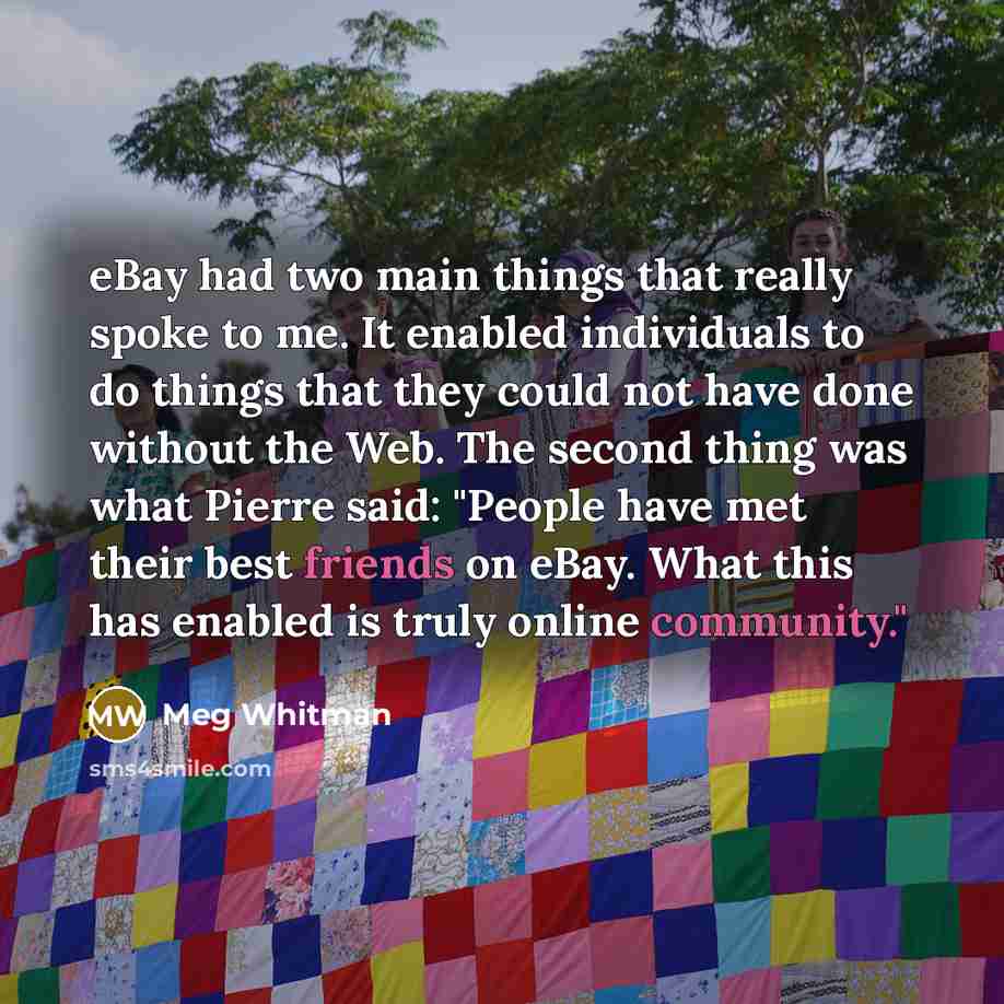 “eBay had two main things that really spoke to me. It enabled individuals to do things that they could not have done without the Web. The second thing was what Pierre said: "People have met their best friends on eBay. What this has enabled is truly online community."” quote by Meg Whitman