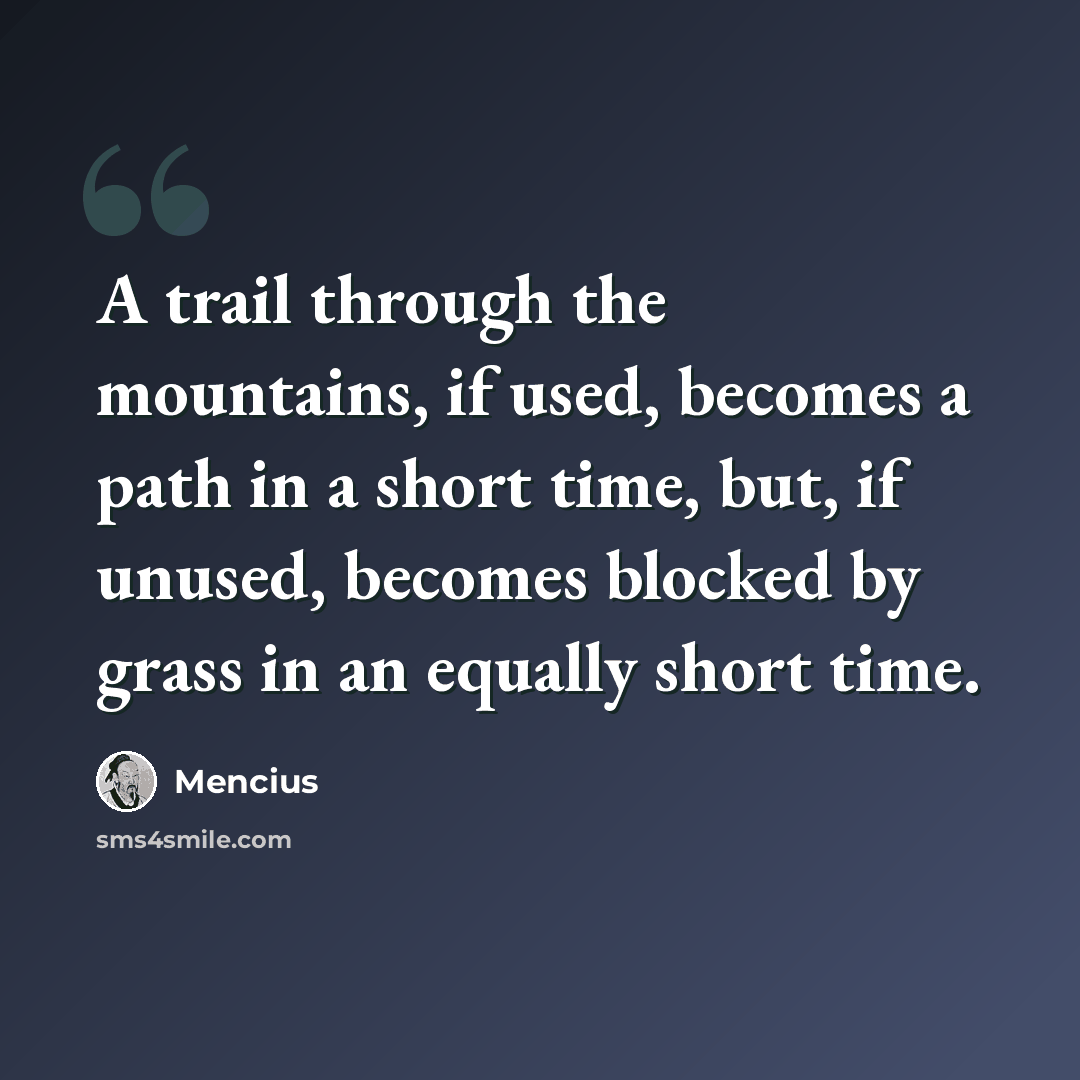 “A trail through the mountains, if used, becomes a path in a short time, but, if unused, becomes blocked by grass in an equally short time.” quote by Mencius