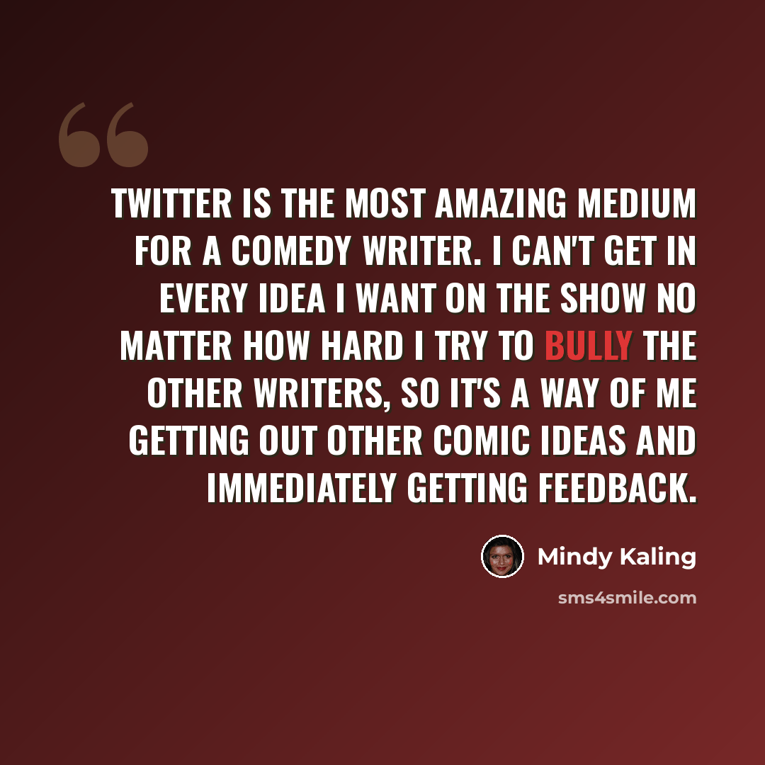 “Twitter is the most amazing medium for a comedy writer. I can't get in every idea I want on the show no matter how hard I try to bully the other writers, so it's a way of me getting out other comic ideas and immediately getting feedback.” quote by Mindy Kaling