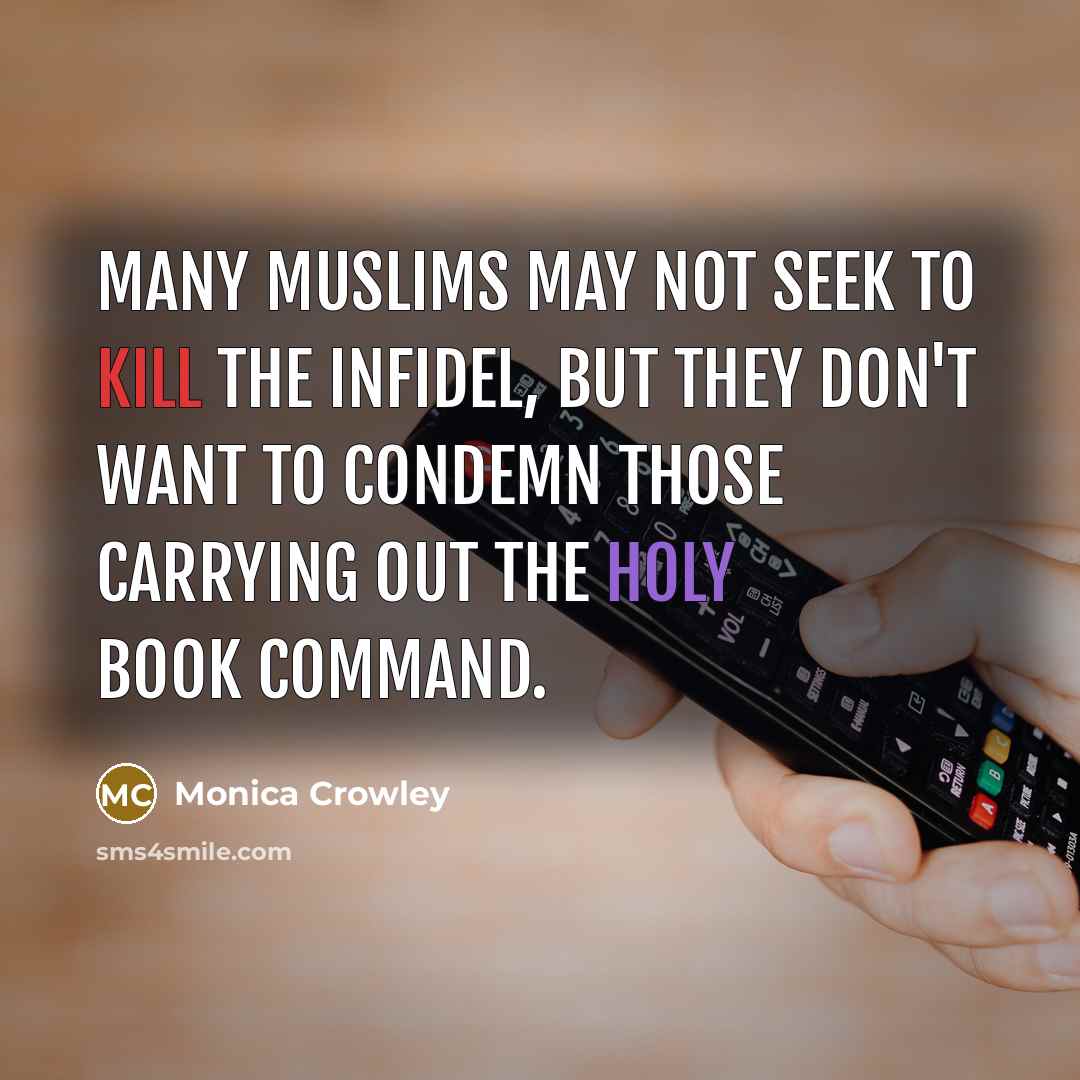 “Many Muslims may not seek to kill the infidel, but they don't want to condemn those carrying out the holy book command.” quote by Monica Crowley