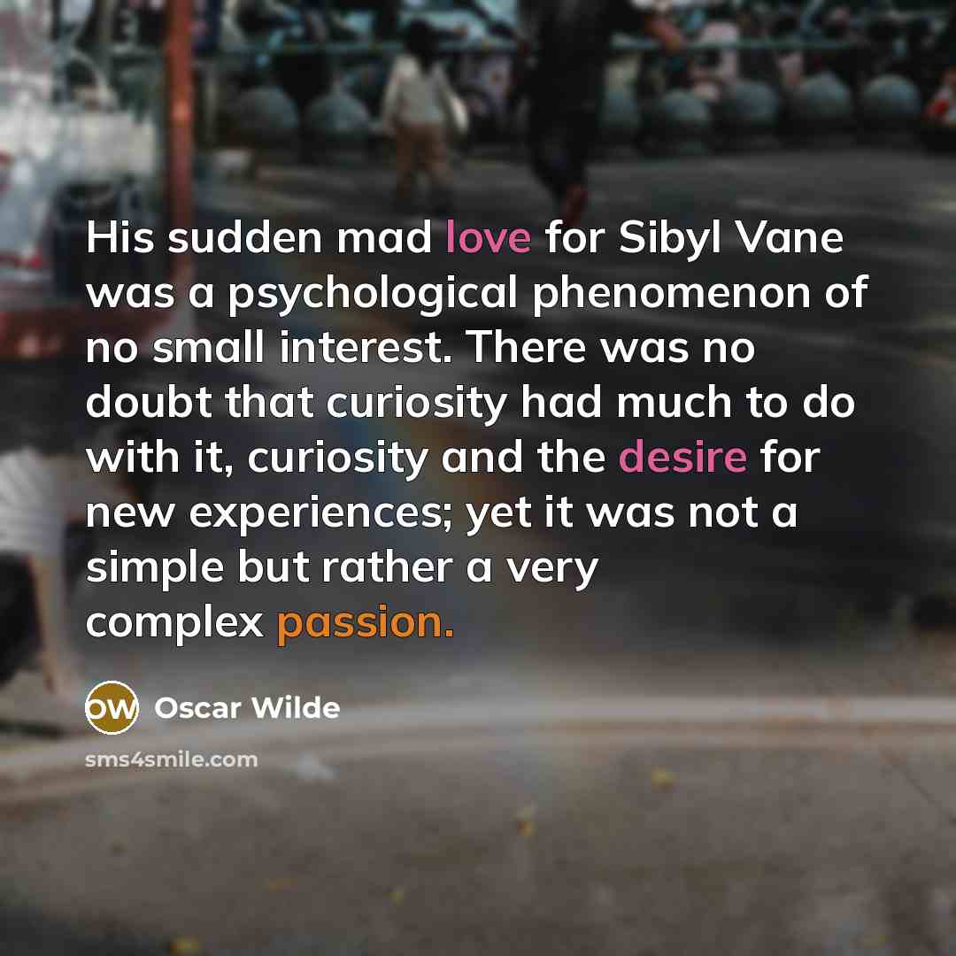 “His sudden mad love for Sibyl Vane was a psychological phenomenon of no small interest. There was no doubt that curiosity had much to do with it, curiosity and the desire for new experiences; yet it was not a simple but rather a very complex passion.” quote by Oscar Wilde