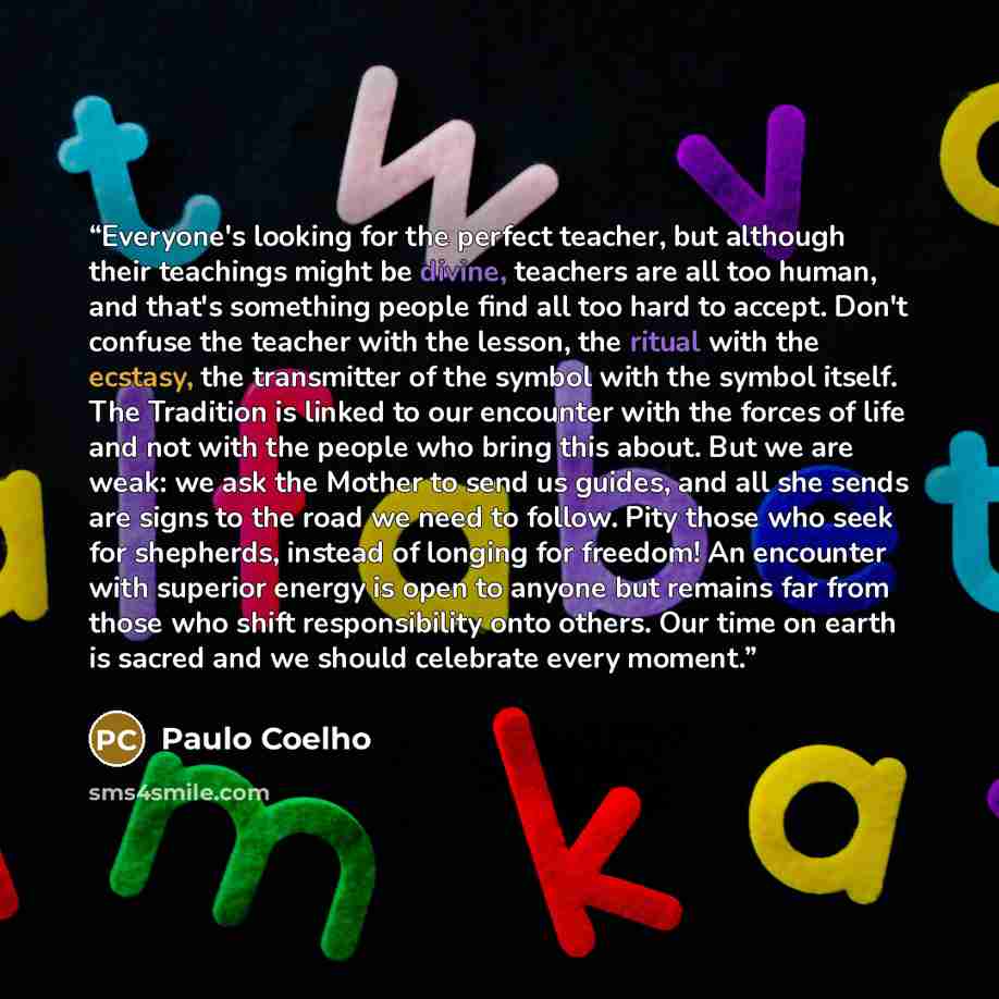 “Everyone's looking for the perfect teacher, but although their teachings might be divine, teachers are all too human, and that's something people find all too hard to accept. Don't confuse the teacher with the lesson, the ritual with the ecstasy, the transmitter of the symbol with the symbol…” quote by Paulo Coelho