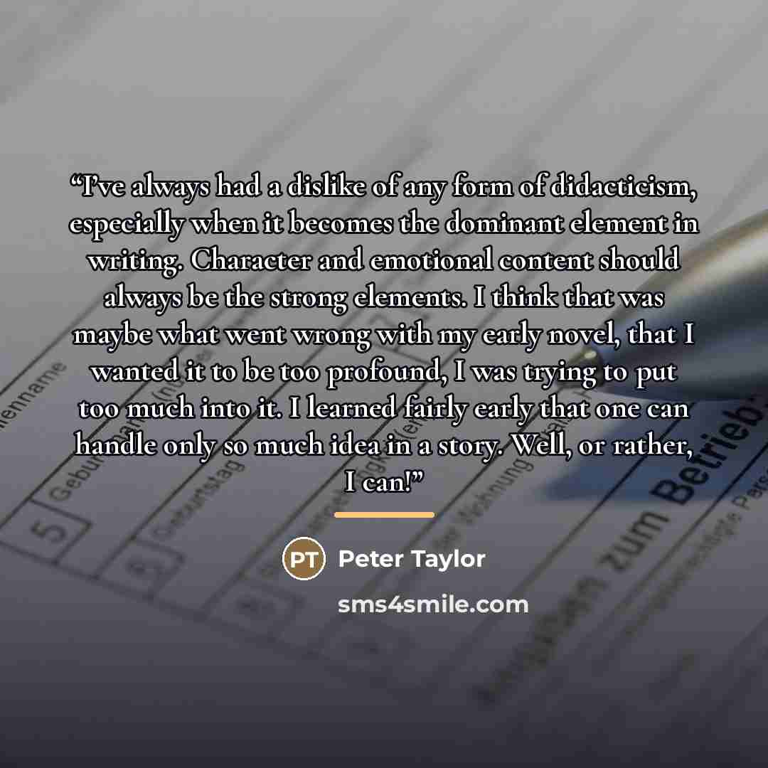 “I’ve always had a dislike of any form of didacticism, especially when it becomes the dominant element in writing. Character and emotional content should always be the strong elements. I think that was maybe what went wrong with my early novel, that I wanted it to be too profound, I was trying to…” quote by Peter Taylor
