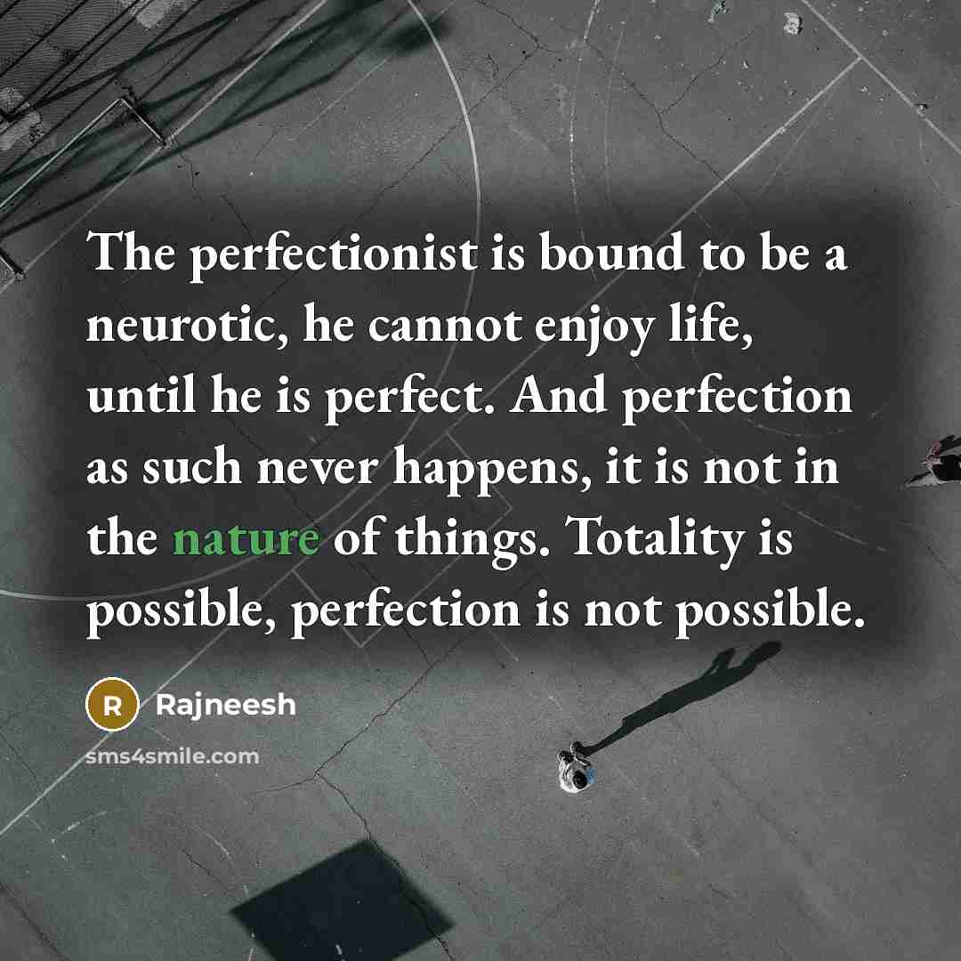 “The perfectionist is bound to be a neurotic, he cannot enjoy life, until he is perfect. And perfection as such never happens, it is not in the nature of things. Totality is possible, perfection is not possible.” quote by Rajneesh