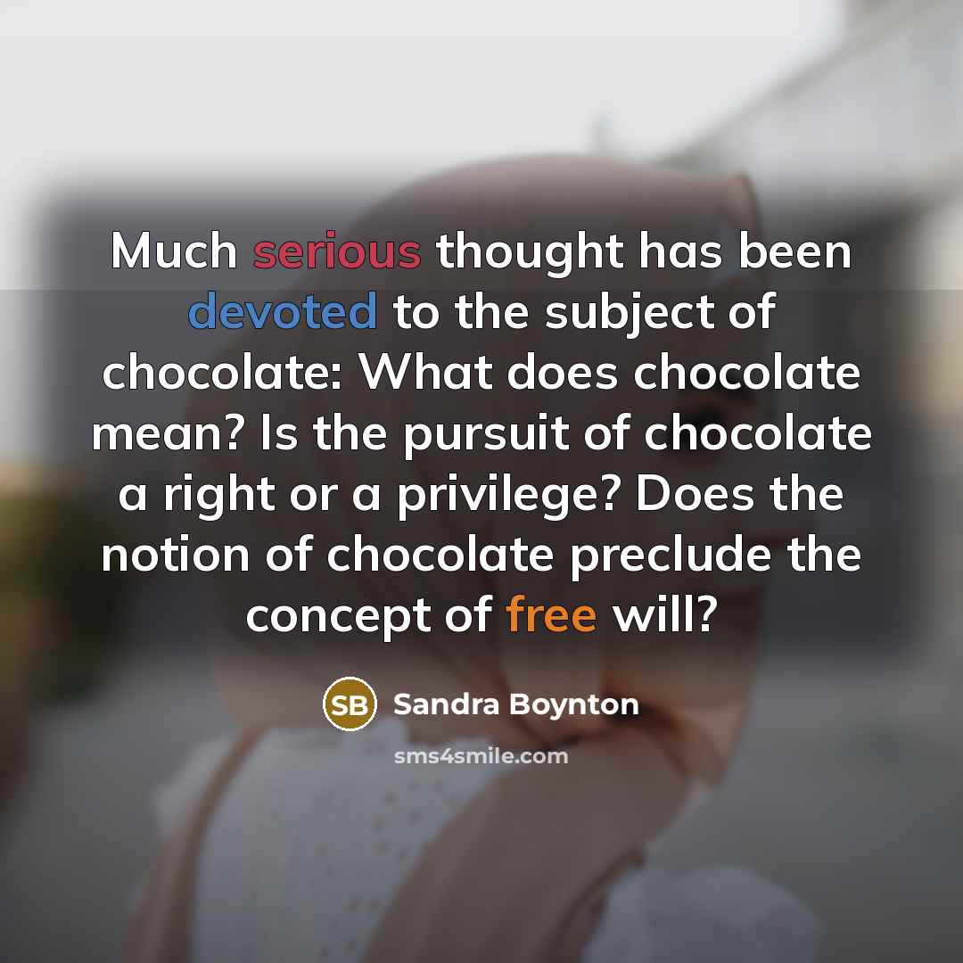 “Much serious thought has been devoted to the subject of chocolate: What does chocolate mean? Is the pursuit of chocolate a right or a privilege? Does the notion of chocolate preclude the concept of free will?” quote by Sandra Boynton