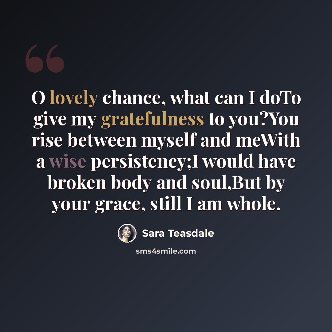 “O lovely chance, what can I doTo give my gratefulness to you?You rise between myself and meWith a wise persistency;I would have broken body and soul,But by your grace, still I am whole.” quote by Sara Teasdale