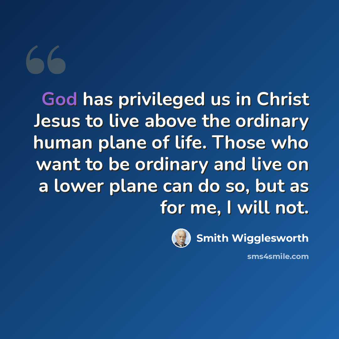 “God has privileged us in Christ Jesus to live above the ordinary human plane of life. Those who want to be ordinary and live on a lower plane can do so, but as for me, I will not.” quote by Smith Wigglesworth