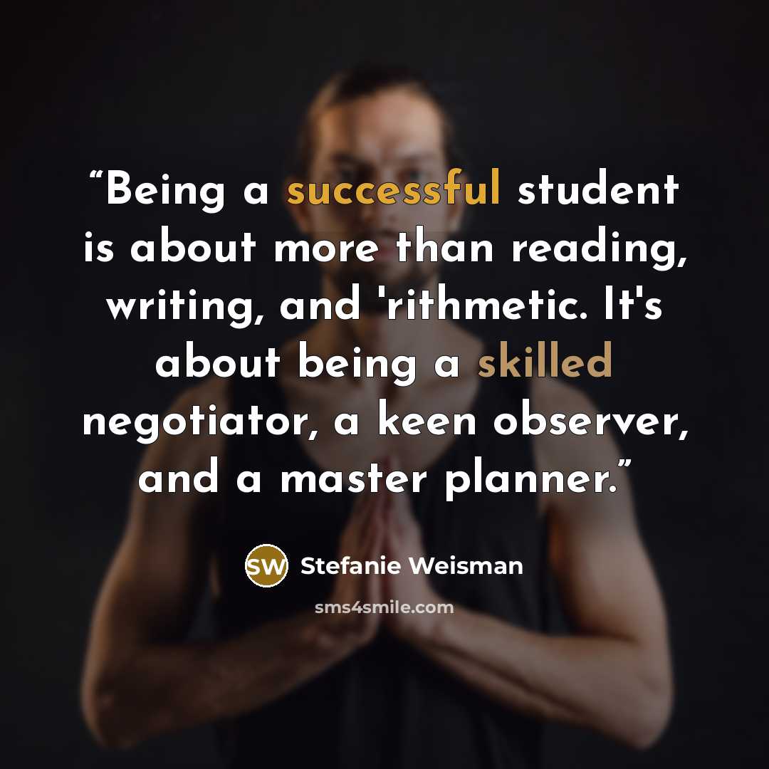 “Being a successful student is about more than reading, writing, and 'rithmetic. It's about being a skilled negotiator, a keen observer, and a master planner.” quote by Stefanie Weisman