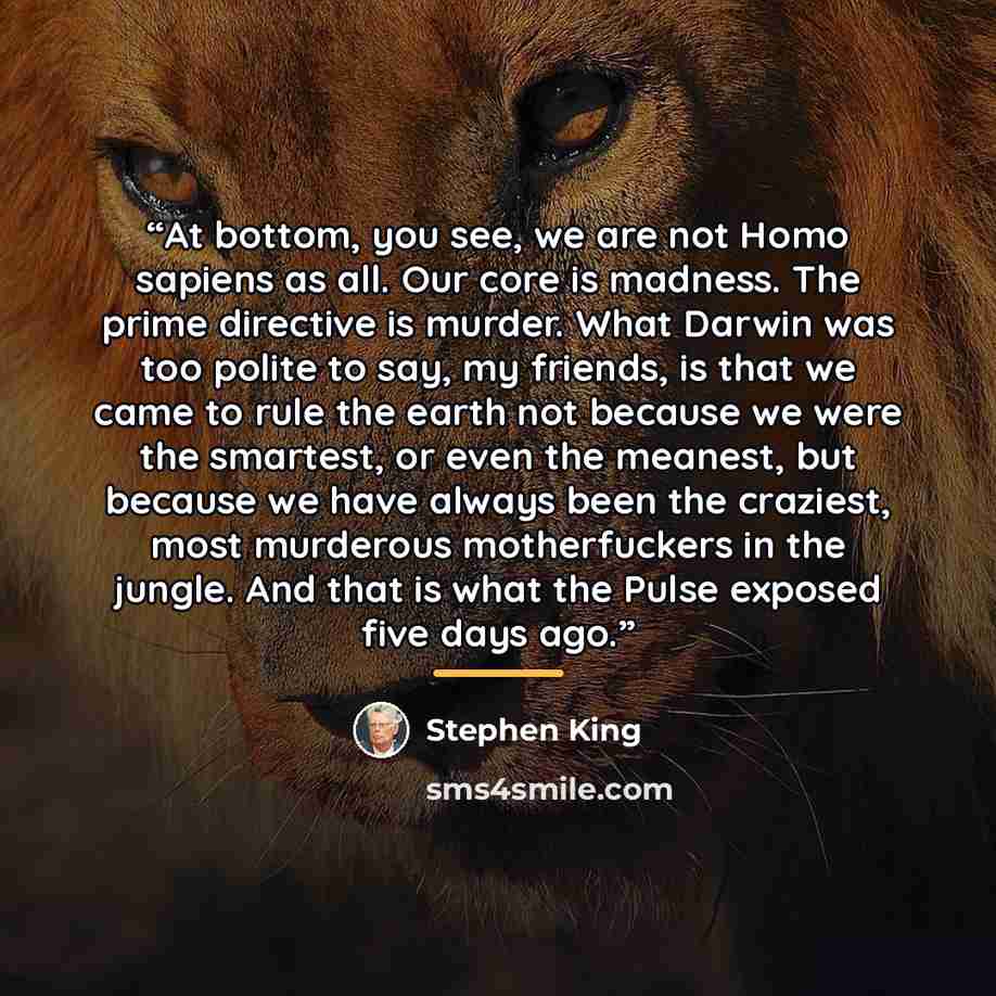“At bottom, you see, we are not Homo sapiens as all. Our core is madness. The prime directive is murder. What Darwin was too polite to say, my friends, is that we came to rule the earth not because we were the smartest, or even the meanest, but because we have always been the craziest, most…” quote by Stephen King
