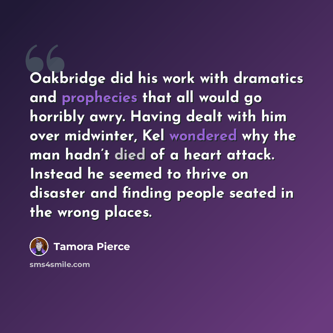 “Oakbridge did his work with dramatics and prophecies that all would go horribly awry. Having dealt with him over midwinter, Kel wondered why the man hadn’t died of a heart attack. Instead he seemed to thrive on disaster and finding people seated in the wrong places.” quote by Tamora Pierce