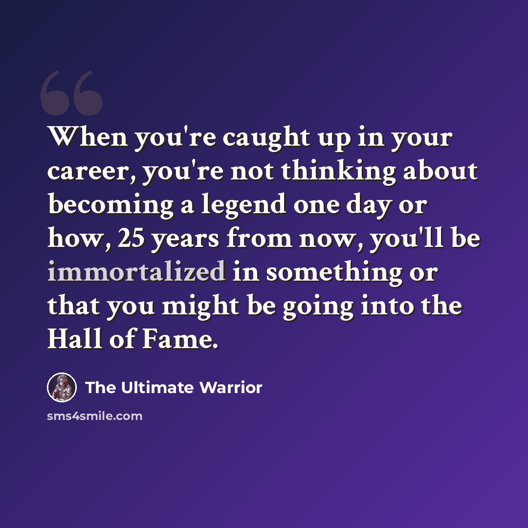 “When you're caught up in your career, you're not thinking about becoming a legend one day or how, 25 years from now, you'll be immortalized in something or that you might be going into the Hall of Fame.” quote by The Ultimate Warrior