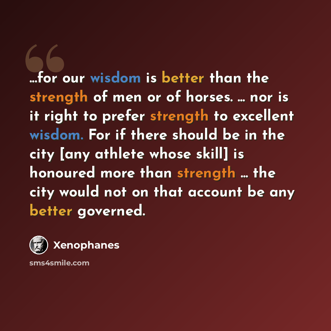 “...for our wisdom is better than the strength of men or of horses. ... nor is it right to prefer strength to excellent wisdom. For if there should be in the city [any athlete whose skill] is honoured more than strength ... the city would not on that account be any better governed.” quote by Xenophanes
