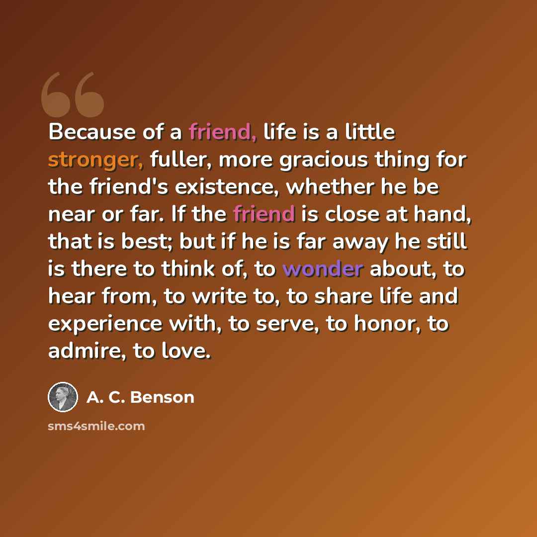 “Because of a friend, life is a little stronger, fuller, more gracious thing for the friend's existence, whether he be near or far. If the friend is close at hand, that is best; but if he is far away he still is there to think of, to wonder about, to hear from, to write to, to share life and…” quote by A. C. Benson
