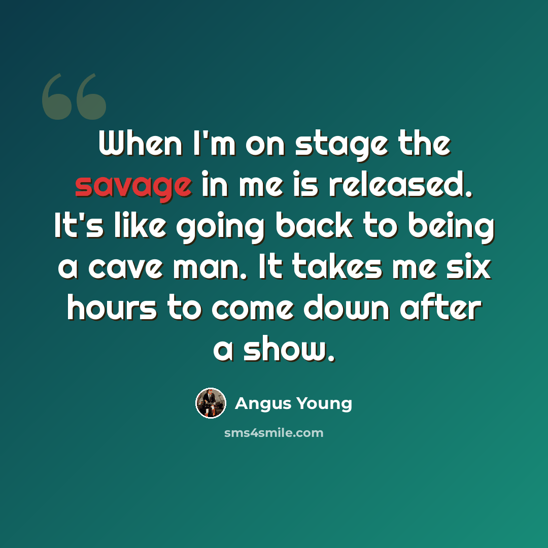 “When I'm on stage the savage in me is released. It's like going back to being a cave man. It takes me six hours to come down after a show.” quote by Angus Young