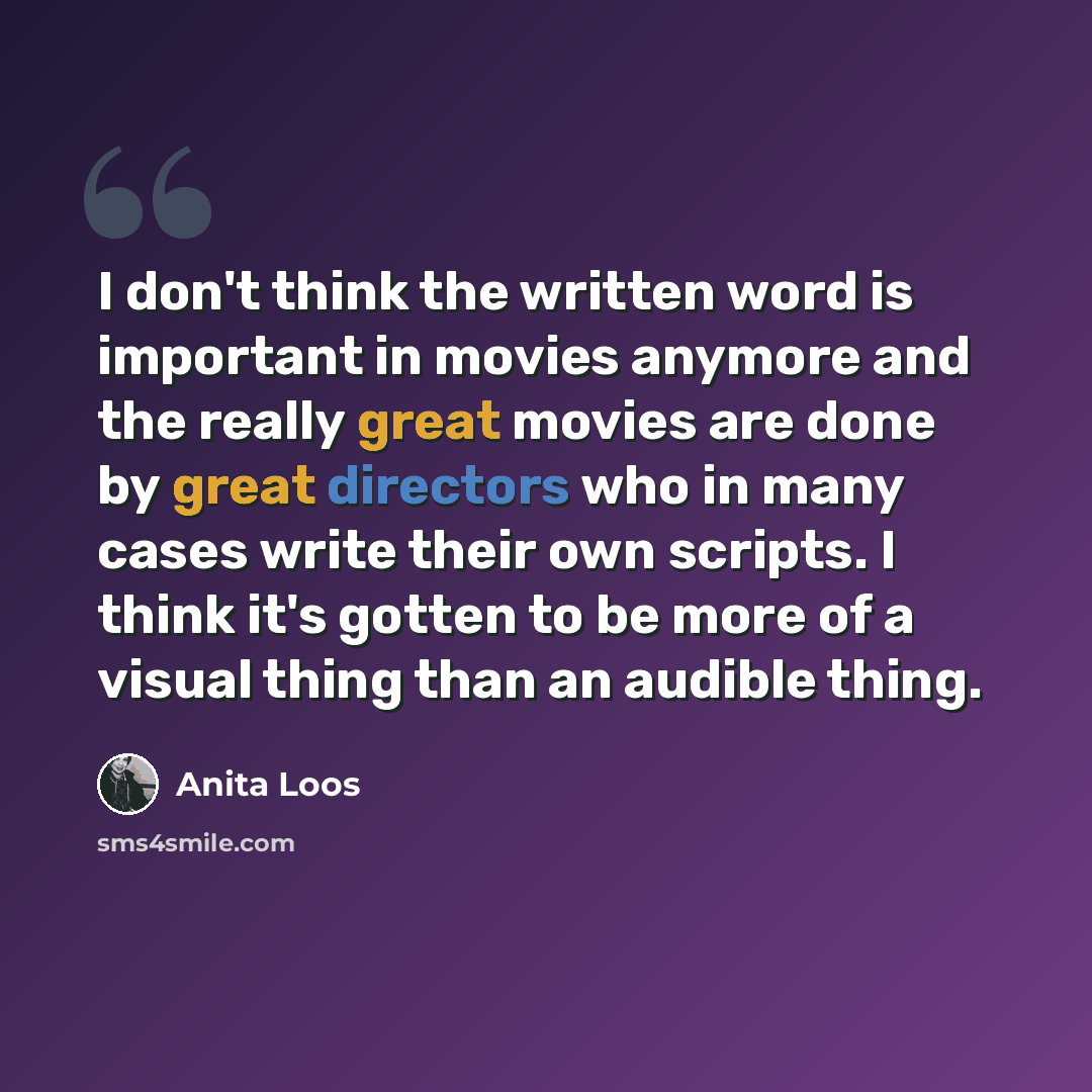 “I don't think the written word is important in movies anymore and the really great movies are done by great directors who in many cases write their own scripts. I think it's gotten to be more of a visual thing than an audible thing.” quote by Anita Loos