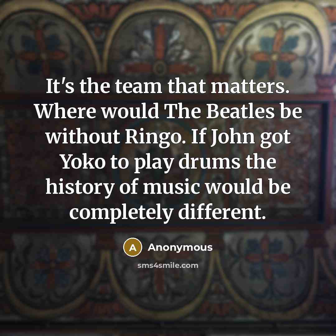 “It's the team that matters. Where would The Beatles be without Ringo. If John got Yoko to play drums the history of music would be completely different.” quote by Anonymous
