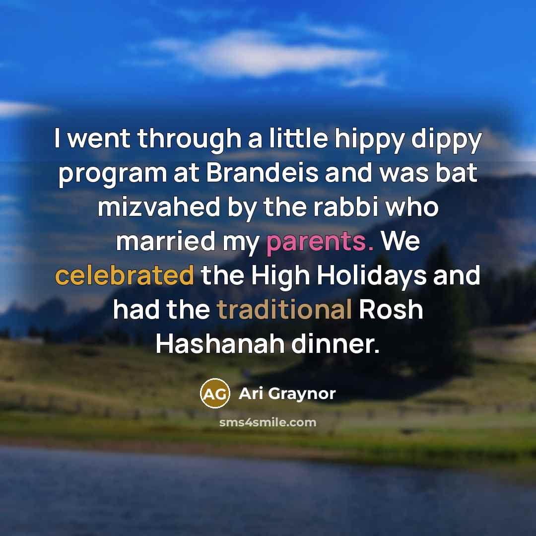 “I went through a little hippy dippy program at Brandeis and was bat mizvahed by the rabbi who married my parents. We celebrated the High Holidays and had the traditional Rosh Hashanah dinner.” quote by Ari Graynor