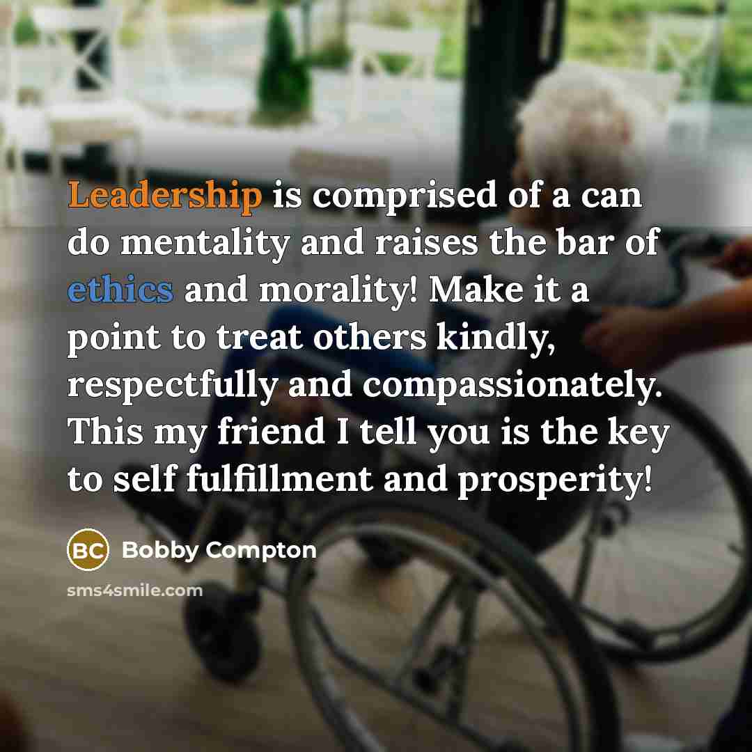 “Leadership is comprised of a can do mentality and raises the bar of ethics and morality! Make it a point to treat others kindly, respectfully and compassionately. This my friend I tell you is the key to self fulfillment and prosperity!” quote by Bobby Compton