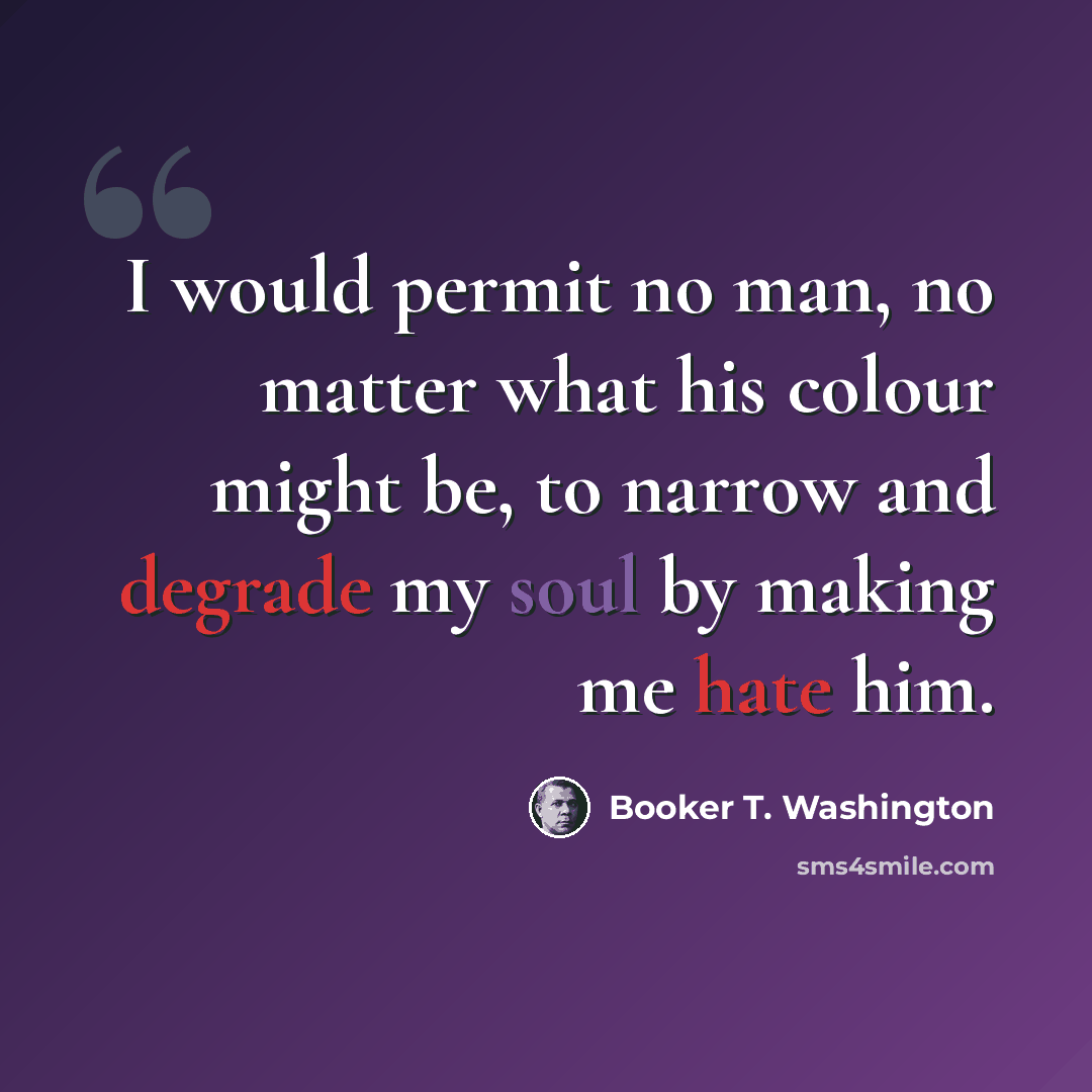 “I would permit no man, no matter what his colour might be, to narrow and degrade my soul by making me hate him.” quote by Booker T. Washington