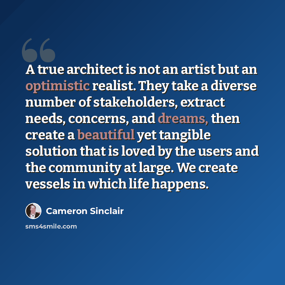 “A true architect is not an artist but an optimistic realist. They take a diverse number of stakeholders, extract needs, concerns, and dreams, then create a beautiful yet tangible solution that is loved by the users and the community at large. We create vessels in which life happens.” quote by Cameron Sinclair