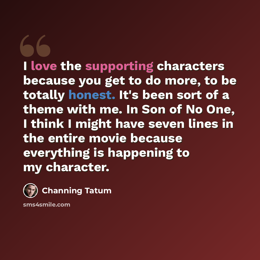“I love the supporting characters because you get to do more, to be totally honest. It's been sort of a theme with me. In Son of No One, I think I might have seven lines in the entire movie because everything is happening to my character.” quote by Channing Tatum