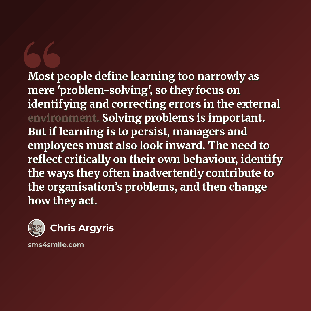 “Most people define learning too narrowly as mere 'problem-solving', so they focus on identifying and correcting errors in the external environment. Solving problems is important. But if learning is to persist, managers and employees must also look inward. The need to reflect critically on their…” quote by Chris Argyris
