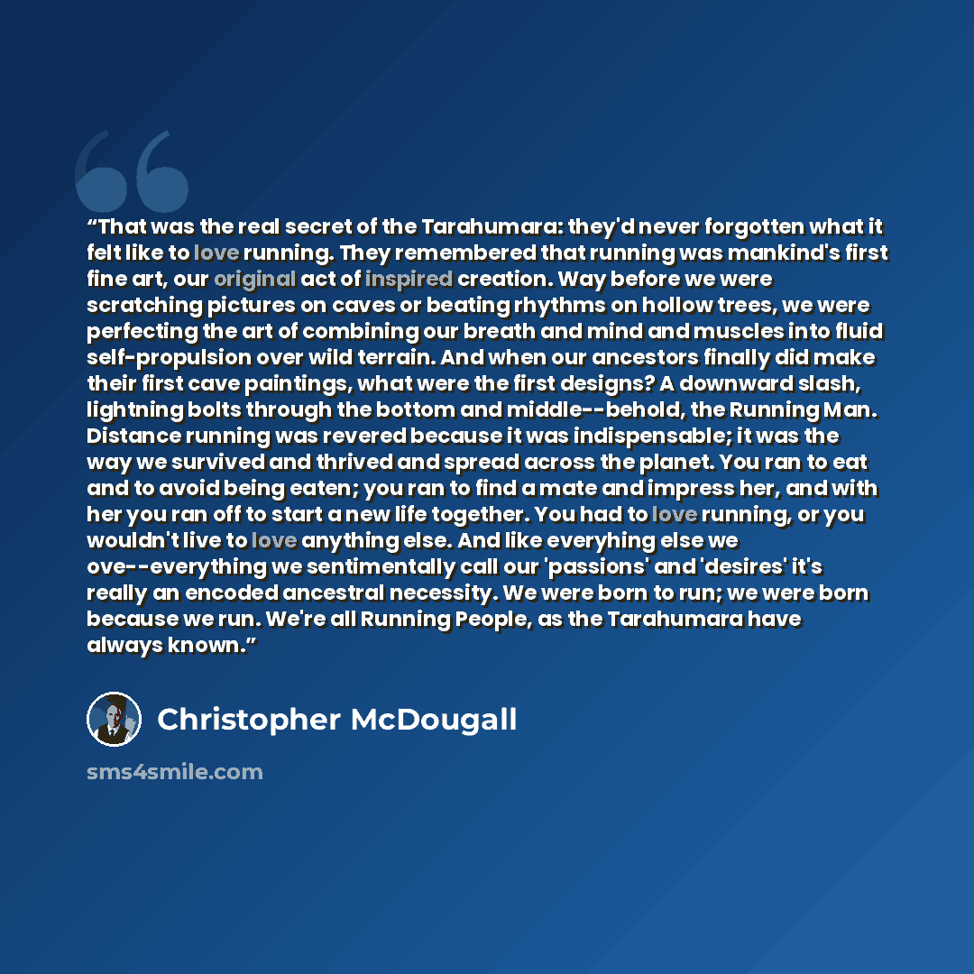 “That was the real secret of the Tarahumara: they'd never forgotten what it felt like to love running. They remembered that running was mankind's first fine art, our original act of inspired creation. Way before we were scratching pictures on caves or beating rhythms on hollow trees, we were…” quote by Christopher McDougall