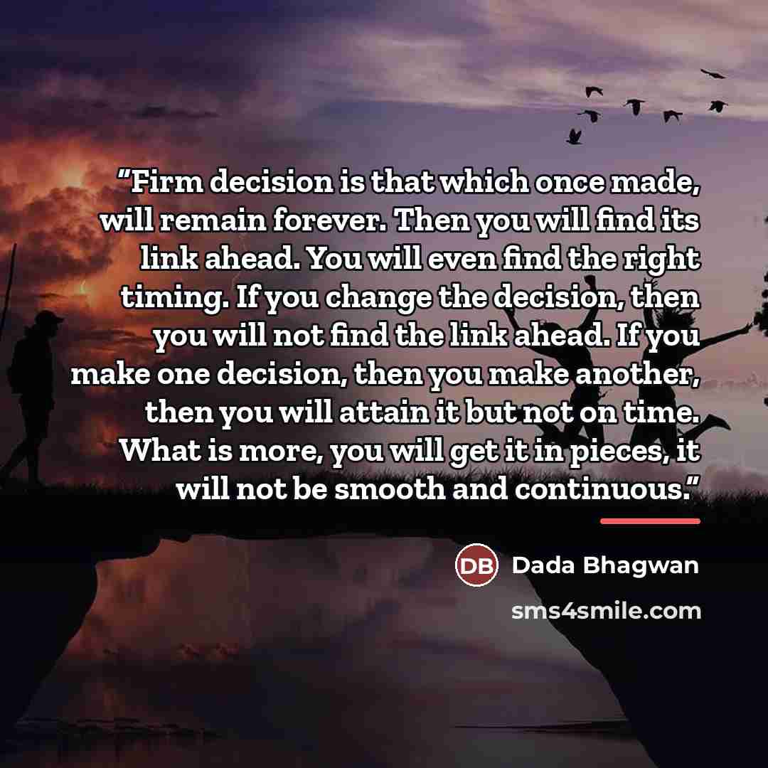 “Firm decision is that which once made, will remain forever. Then you will find its link ahead. You will even find the right timing. If you change the decision, then you will not find the link ahead. If you make one decision, then you make another, then you will attain it but not on time. What is…” quote by Dada Bhagwan