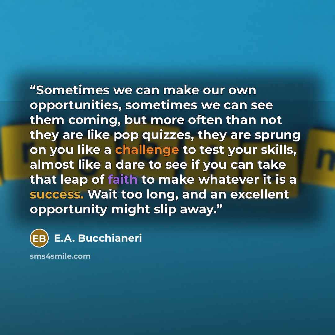 “Sometimes we can make our own opportunities, sometimes we can see them coming, but more often than not they are like pop quizzes, they are sprung on you like a challenge to test your skills, almost like a dare to see if you can take that leap of faith to make whatever it is a success. Wait too…” quote by E.A. Bucchianeri