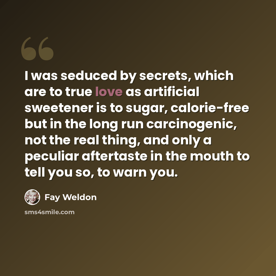 “I was seduced by secrets, which are to true love as artificial sweetener is to sugar, calorie-free but in the long run carcinogenic, not the real thing, and only a peculiar aftertaste in the mouth to tell you so, to warn you.” quote by Fay Weldon