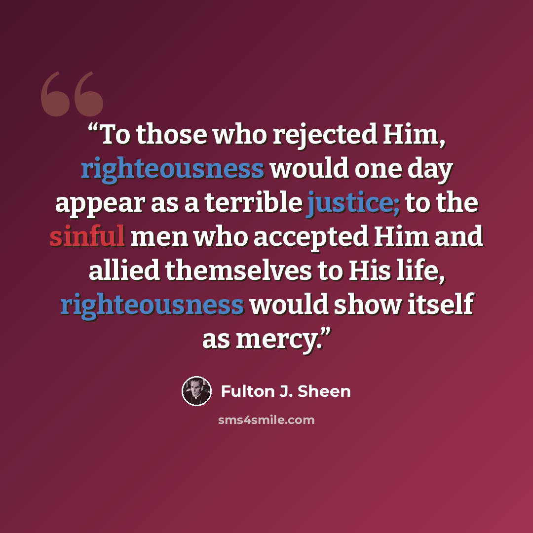 “To those who rejected Him, righteousness would one day appear as a terrible justice; to the sinful men who accepted Him and allied themselves to His life, righteousness would show itself as mercy.” quote by Fulton J. Sheen