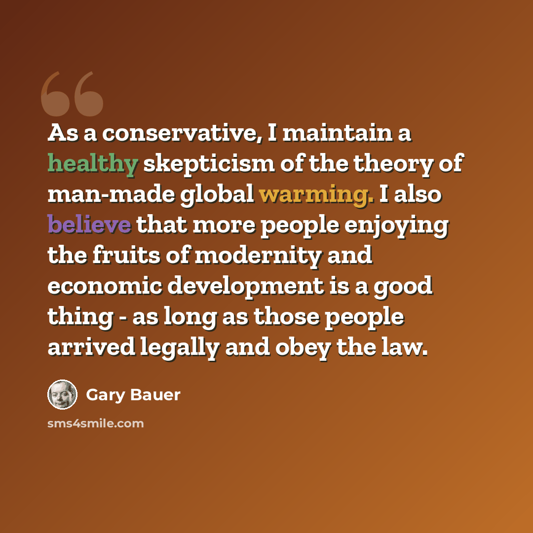 “As a conservative, I maintain a healthy skepticism of the theory of man-made global warming. I also believe that more people enjoying the fruits of modernity and economic development is a good thing - as long as those people arrived legally and obey the law.” quote by Gary Bauer
