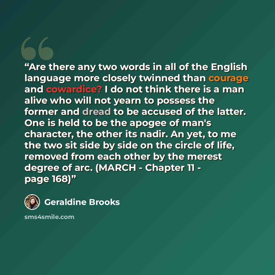 “Are there any two words in all of the English language more closely twinned than courage and cowardice? I do not think there is a man alive who will not yearn to possess the former and dread to be accused of the latter. One is held to be the apogee of man's character, the other its nadir. An yet…” quote by Geraldine Brooks