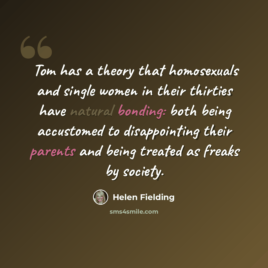 “Tom has a theory that homosexuals and single women in their thirties have natural bonding: both being accustomed to disappointing their parents and being treated as freaks by society.” quote by Helen Fielding