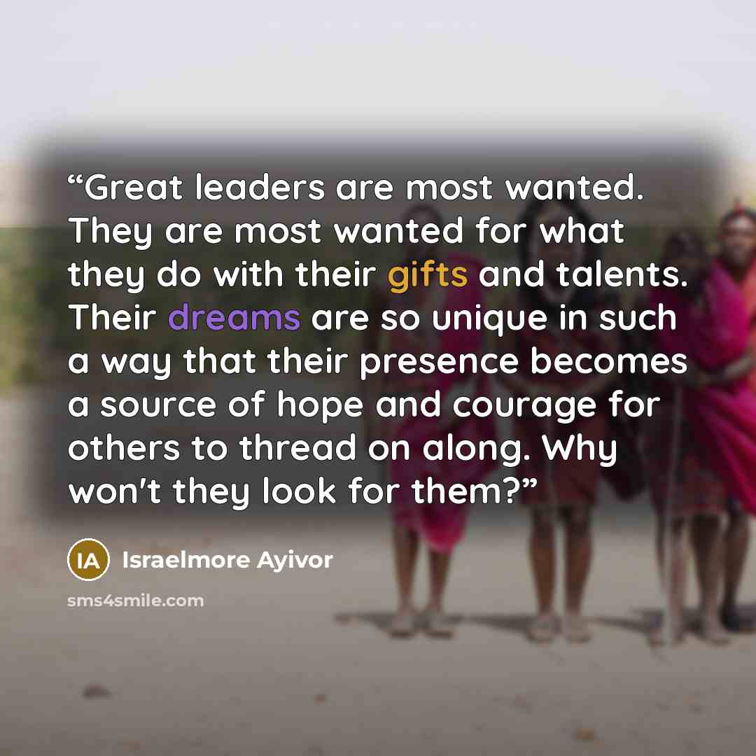 “Great leaders are most wanted. They are most wanted for what they do with their gifts and talents. Their dreams are so unique in such a way that their presence becomes a source of hope and courage for others to thread on along. Why won't they look for them?” quote by Israelmore Ayivor