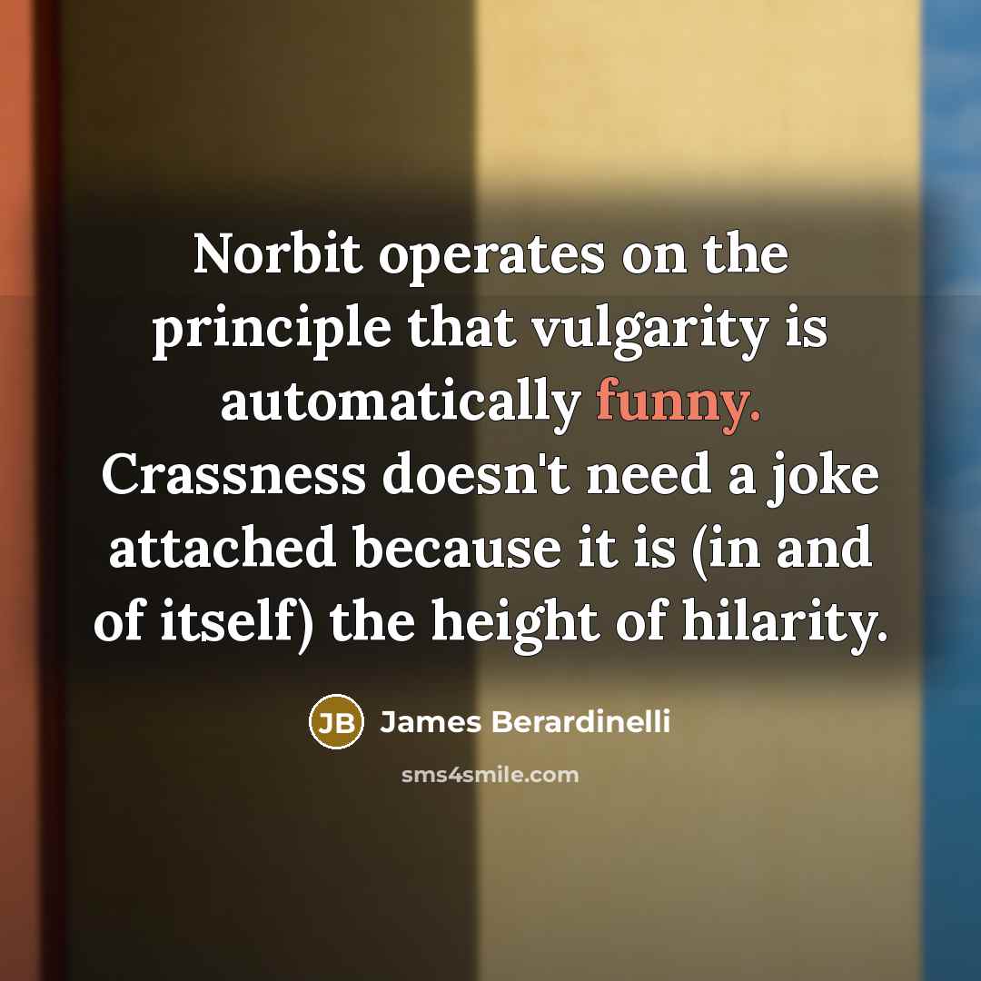“Norbit operates on the principle that vulgarity is automatically funny. Crassness doesn't need a joke attached because it is (in and of itself) the height of hilarity.” quote by James Berardinelli
