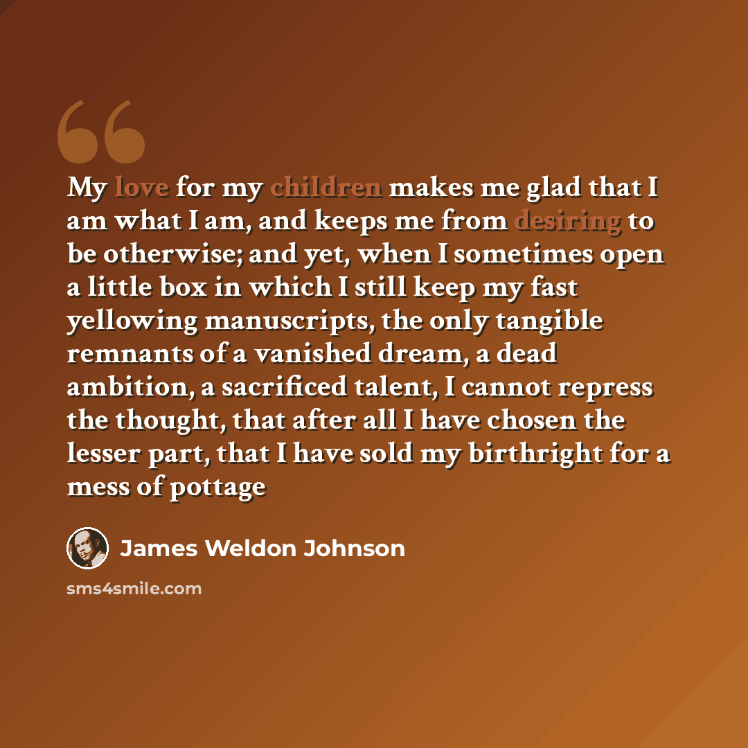 “My love for my children makes me glad that I am what I am, and keeps me from desiring to be otherwise; and yet, when I sometimes open a little box in which I still keep my fast yellowing manuscripts, the only tangible remnants of a vanished dream, a dead ambition, a sacrificed talent, I cannot…” quote by James Weldon Johnson
