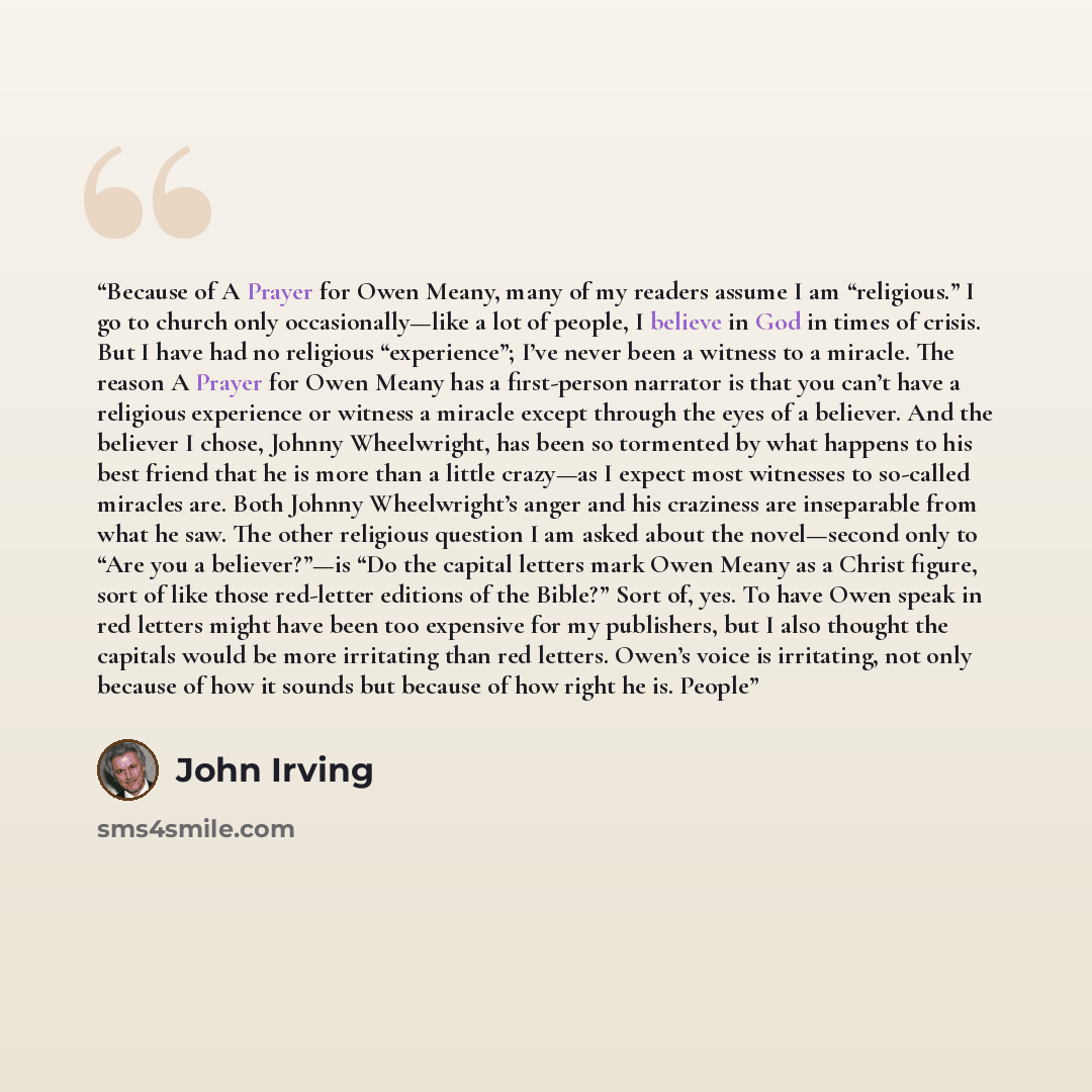 “Because of A Prayer for Owen Meany, many of my readers assume I am “religious.” I go to church only occasionally—like a lot of people, I believe in God in times of crisis. But I have had no religious “experience”; I’ve never been a witness to a miracle. The reason A Prayer for Owen Meany has a…” quote by John Irving