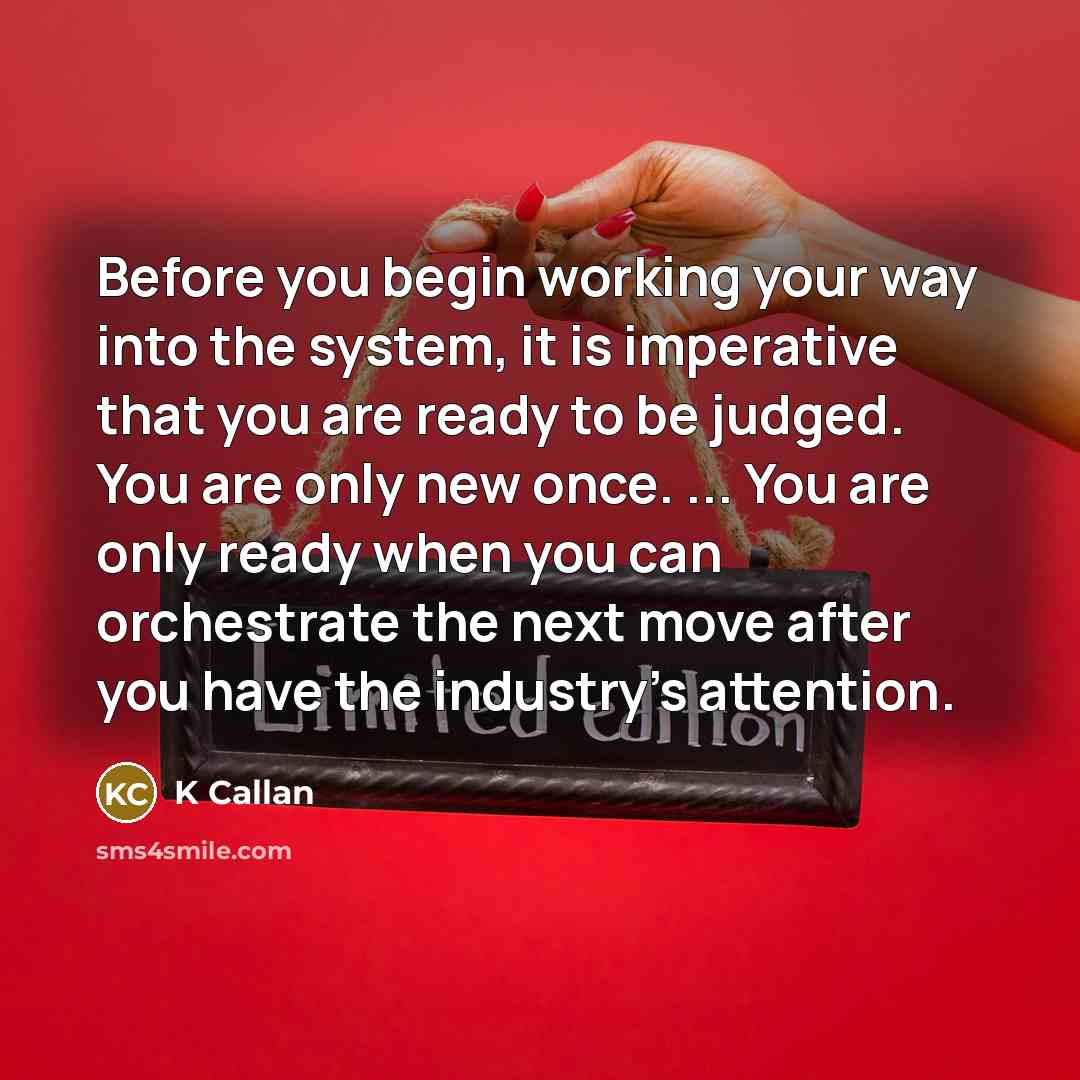 “Before you begin working your way into the system, it is imperative that you are ready to be judged. You are only new once. ... You are only ready when you can orchestrate the next move after you have the industry's attention.” quote by K Callan