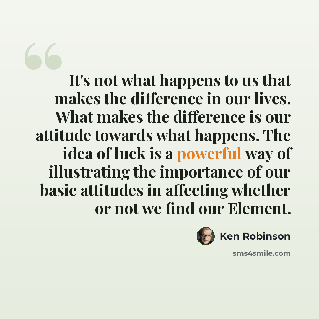 “It's not what happens to us that makes the difference in our lives. What makes the difference is our attitude towards what happens. The idea of luck is a powerful way of illustrating the importance of our basic attitudes in affecting whether or not we find our Element.” quote by Ken Robinson