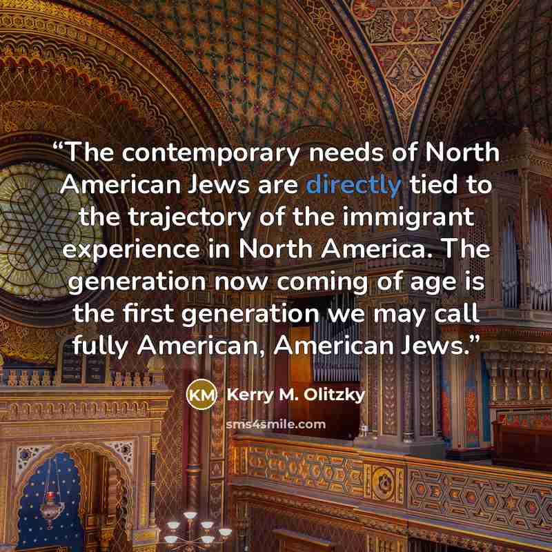 “The contemporary needs of North American Jews are directly tied to the trajectory of the immigrant experience in North America. The generation now coming of age is the first generation we may call fully American, American Jews.” quote by Kerry M. Olitzky